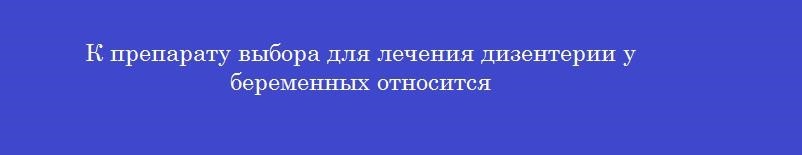 К препарату выбора для лечения дизентерии у беременных относится