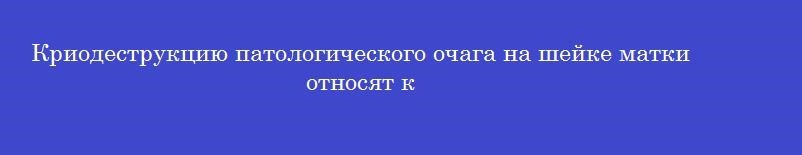 Криодеструкцию патологического очага на шейке матки относят к