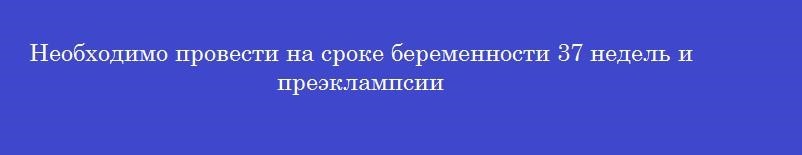 Необходимо провести на сроке беременности 37 недель и преэклампсии