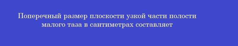 Поперечный размер плоскости узкой части полости малого таза в сантиметрах составляет