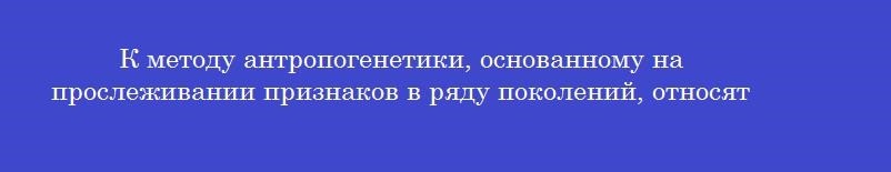 К методу антропогенетики, основанному на прослеживании признаков в ряду поколений, относят