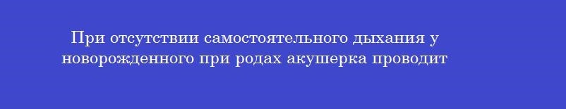 При отсутствии самостоятельного дыхания у новорожденного при родах акушерка проводит