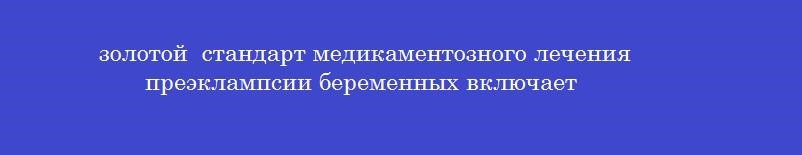 золотой  стандарт медикаментозного лечения преэклампсии беременных включает