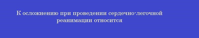 К осложнению при проведении сердечно-легочной реанимации относится