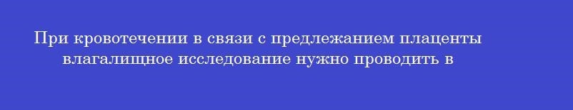 При кровотечении в связи с предлежанием плаценты влагалищное исследование нужно проводить в