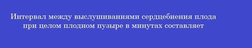 Интервал между выслушиваниями сердцебиения плода при целом плодном пузыре в минутах составляет
