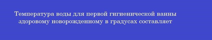 Температура воды для первой гигиенической ванны здоровому новорожденному в градусах составляет