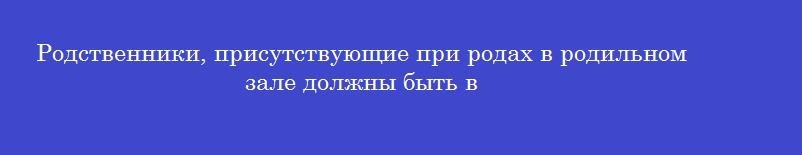 Родственники, присутствующие при родах в родильном зале должны быть в