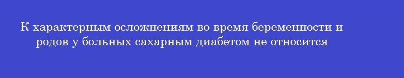 К характерным осложнениям во время беременности и родов у больных сахарным диабетом не относится