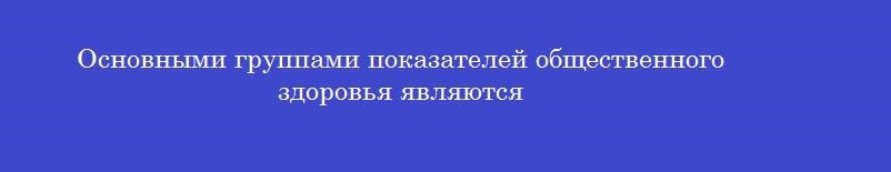 Основными группами показателей общественного здоровья являются