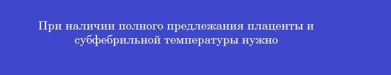 При наличии полного предлежания плаценты и субфебрильной температуры нужно