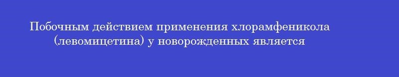 Побочным действием применения хлорамфеникола (левомицетина) у новорожденных является
