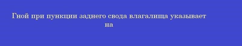 Гной при пункции заднего свода влагалища указывает на