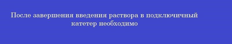 После завершения введения раствора в подключичный катетер необходимо