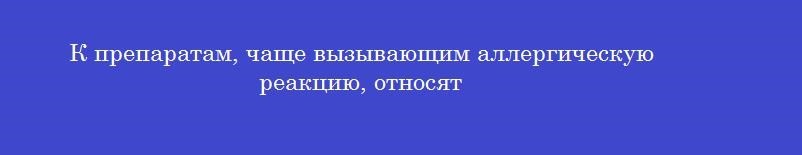 К препаратам, чаще вызывающим аллергическую реакцию, относят