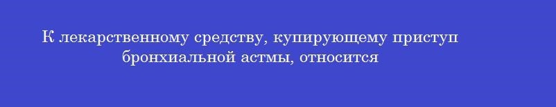 К лекарственному средству, купирующему приступ бронхиальной астмы, относится