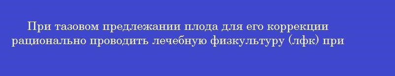 При тазовом предлежании плода для его коррекции рационально проводить лечебную физкультуру (лфк) при сроке беременности в неделях