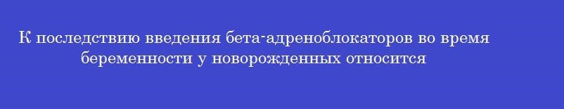 К последствию введения бета-адреноблокаторов во время беременности у новорожденных относится