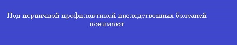Под первичной профилактикой наследственных болезней понимают Под первичной профилактикой наследственных болезней понимают