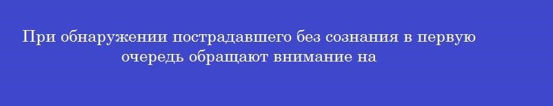 При обнаружении пострадавшего без сознания в первую очередь обращают внимание на