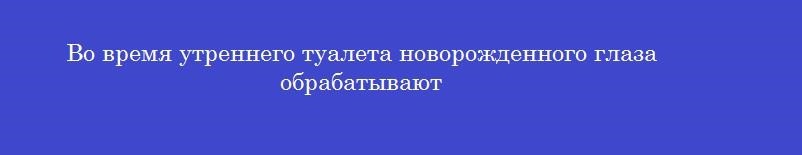 Во время утреннего туалета новорожденного глаза обрабатывают