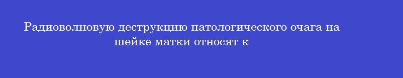 Радиоволновую деструкцию патологического очага на шейке матки относят к