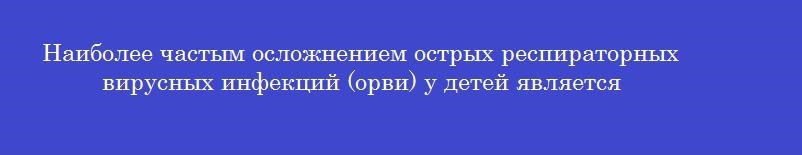 Наиболее частым осложнением острых респираторных вирусных инфекций (орви) у детей является