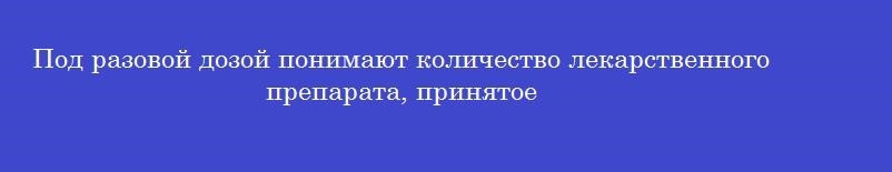 Под разовой дозой понимают количество лекарственного препарата, принятое