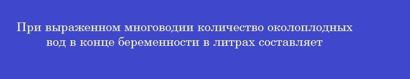 При выраженном многоводии количество околоплодных вод в конце беременности в литрах составляет