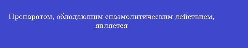 Препаратом, обладающим спазмолитическим действием, является
