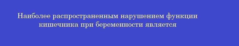 Наиболее распространенным нарушением функции кишечника при беременности является