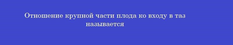 Отношение крупной части плода ко входу в таз называется
