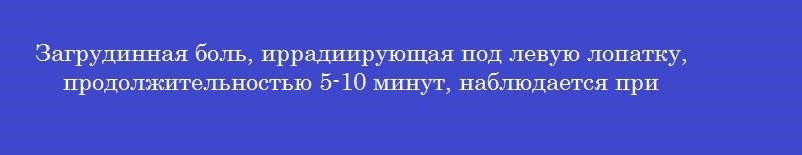 Загрудинная боль, иррадиирующая под левую лопатку, продолжительностью 5-10 минут, наблюдается при
