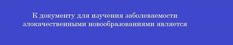 К документу для изучения заболеваемости злокачественными новообразованиями является