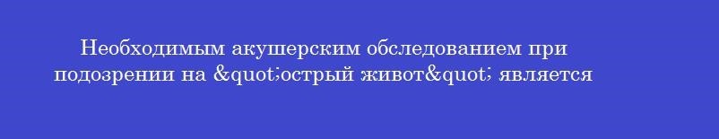 Необходимым акушерским обследованием при подозрении на "острый живот" является