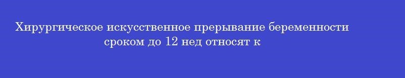 Хирургическое искусственное прерывание беременности сроком до 12 нед относят к