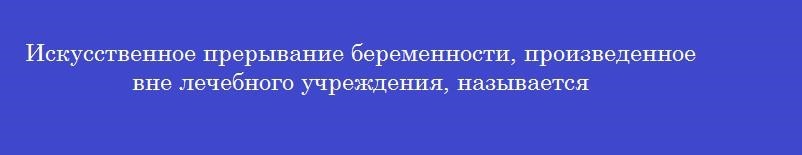 Искусственное прерывание беременности, произведенное вне лечебного учреждения, называется