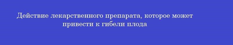 Действие лекарственного препарата, которое может привести к гибели плода