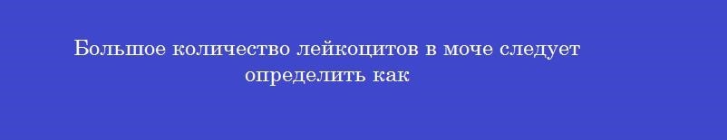 Большое количество лейкоцитов в моче следует определить как