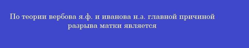 По теории вербова я.ф. и иванова н.з. главной причиной разрыва матки является