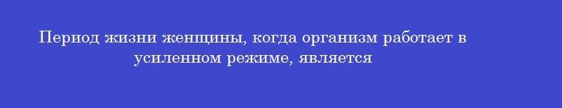 Период жизни женщины, когда организм работает в усиленном режиме, является