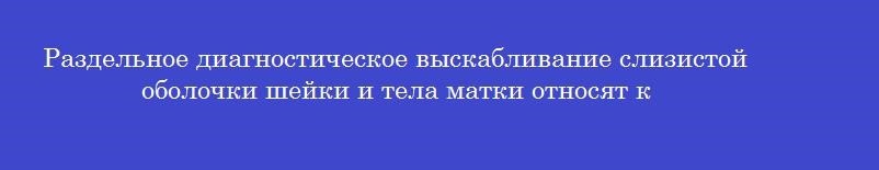 Раздельное диагностическое выскабливание слизистой оболочки шейки и тела матки относят к