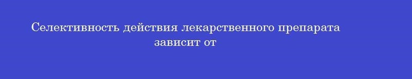 Селективность действия лекарственного препарата зависит от