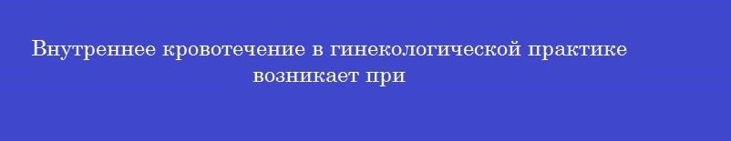 Внутреннее кровотечение в гинекологической практике возникает при