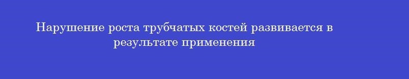 Нарушение роста трубчатых костей развивается в результате применения