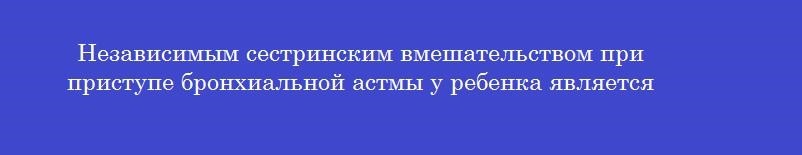 Независимым сестринским вмешательством при приступе бронхиальной астмы у ребенка является