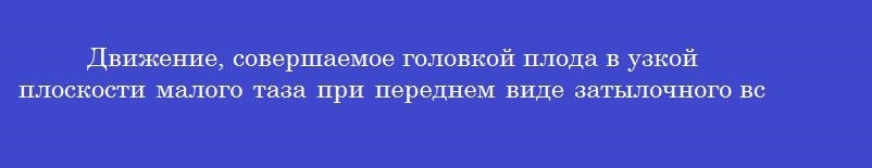 Движение, совершаемое головкой плода в узкой плоскости малого таза при переднем виде затылочного вставления, называется