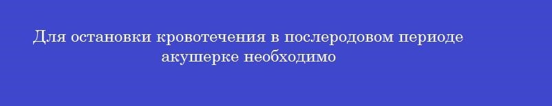 Для остановки кровотечения в послеродовом периоде акушерке необходимо