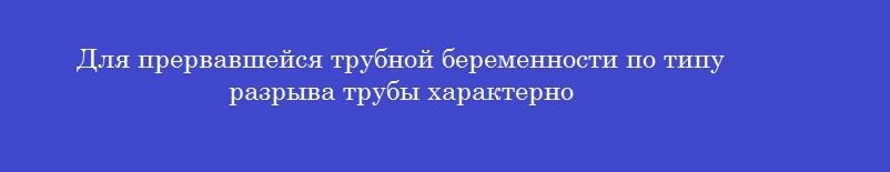 Для прервавшейся трубной беременности по типу разрыва трубы характерно