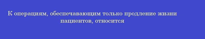К операциям, обеспечавающим только продление жизни пациентов, относится
